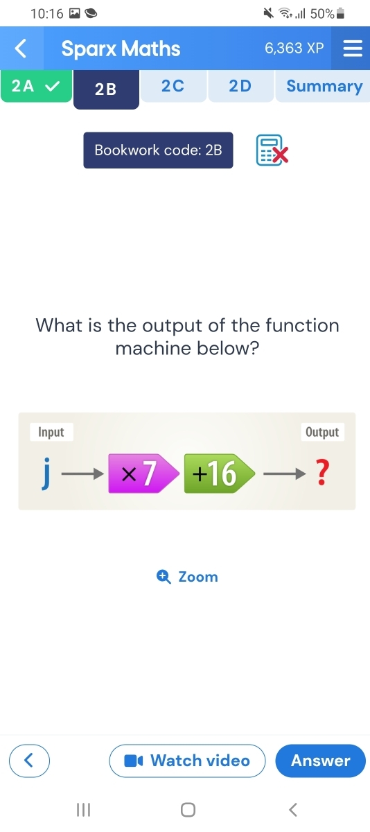 10:16 50% 
Sparx Maths 6,363 XP 
2A 2B 2C 2D Summary 
Bookwork code: 2B 
What is the output of the function 
machine below? 
Input Output 
×7 +16 ? 
Zoom 
Watch video Answer