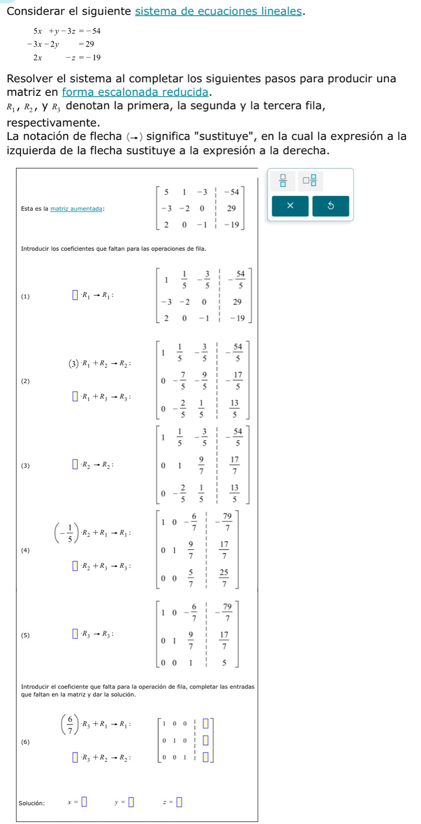 Considerar el siguiente sistema de ecuaciones lineales.
5x+y-3z=-54
-3x-2y=29
2x-z=-19
Resolver el sistema al completar los siguientes pasos para producir una
matriz en forma escalonada reducida.
R_1,R_2 y R_3 denotan la primera, la segunda y la tercera fila,
respectivamente.
La notación de flecha (→) significa "sustituye", en la cual la expresión a la
izquierda de la flecha sustituye a la expresión a la derecha.
 □ /□   □  □ /□  
Esta es la matriz aumentada: beginbmatrix 5&1&-3&|&-54 -3&-2&0&|&29 2&0&-1&|&-19endbmatrix × 5
Introducir los coeficientes que faltan para las operaciones de fila.
(1) □ · R_1to R_1:
(3) · R_1+R_2to R_2:
· R_1+R_3to R_3: beginbmatrix 1& 1/5 &- 3/5  0&- 7/5 &- 9/5  0&- 2/5 & 1/5 endbmatrix beginarrayr - 54/5  - 17/5 endarray
(2)
 13/5 
(3)
· R_2to R_2:
beginarrayr  1/5 - 3/5  1 9/7 endarray - 54/5 
 9/7   17/7 
0 - 2/5   1/5   13/5 
(- 1/5 )· R_2+R_1to R_1: 1 - 6/7  - 79/7 ]
(4)
1  9/7   17/7 
□ · R_2+R_3to R_3:
 5/7   25/7 
(5) □ · R_3to R_3:
Introducir el coeficiente que falta para la operación de fila, completar las entradas
que faltan en la matriz y dar la solución.
( 6/7 )· R_3+R_1to R_1: beginbmatrix 1&0&0&1&□  0&1&0&1&□  0&0&1&1&□ endbmatrix
(6)
□ · R_3+R_2to R_2:
Solución: x=□ y=□ z=□