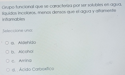 Grupo funcional que se caracteriza por ser solubles en agua,
líquidos incoloros, menos densos que el agua y altamente
inflamables
Seleccione una:
a. Aldehído
b.Alcohol
c. Amina
d. Ácido Carboxílico