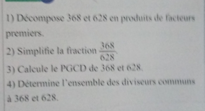 Décompose 368 et 628 en produits de facteurs 
premiers. 
2) Simplifie la fraction  368/628 . 
3) Calcule le PGCD de 368 et 628. 
4) Détermine l'ensemble des diviseurs communs 
à 368 et 628.