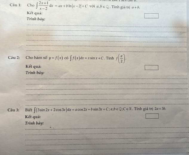 Cho ∈t  (2x+1)/x-2 dx=ax+bln |x-2|+C với a, b∈ Q. Tính giá trị a+b. 
Kết quả: 
□ 
Trình bày: 
_ 
_ 
_ 
_ 
_ 
_ 
Câu 2: Cho hàm số y=f(x) có ∈t f(x)dx=xsin x+C. Tính f( π /2 ). 
Kết quả: □ 
Trình bày: 
_ 
_ 
_ 
_ 
_ 
_ 
Câu 3: Biết ∈t (3sin 2x+2cos 3x)dx=acos 2x+bsin 3x+C; a; b∈ Q; C∈ R. Tính giá trị 2a+3b. 
Kết quả: 
_ 
Trình bày: 
_ 
_ 
_ 
_ 
_