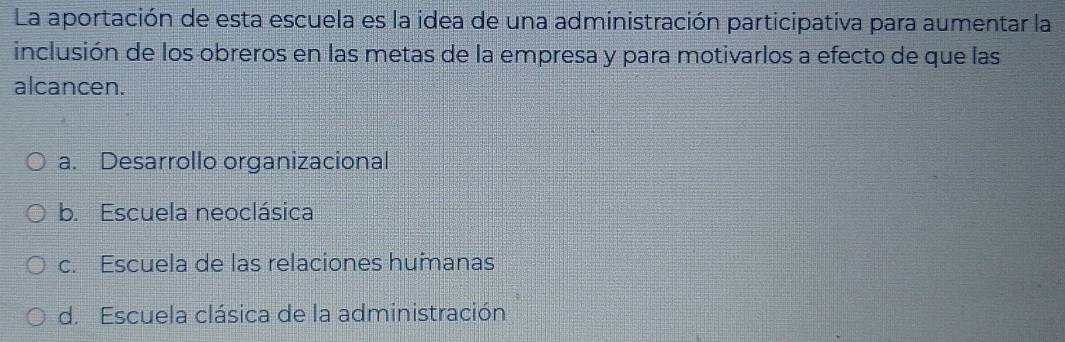 La aportación de esta escuela es la idea de una administración participativa para aumentar la
inclusión de los obreros en las metas de la empresa y para motivarlos a efecto de que las
alcancen.
a. Desarrollo organizacional
b. Escuela neoclásica
c. Escuela de las relaciones humanas
d. Escuela clásica de la administración