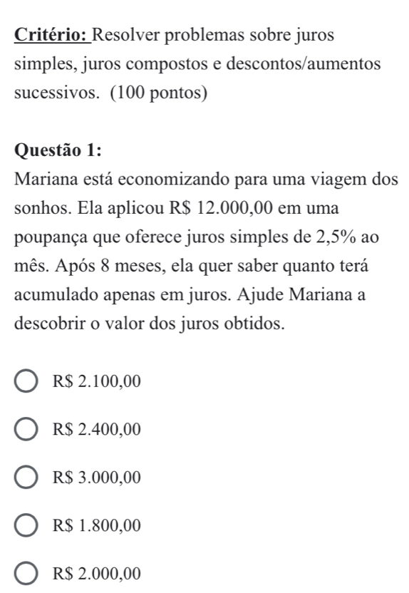 Critério: Resolver problemas sobre juros
simples, juros compostos e descontos/aumentos
sucessivos. (100 pontos)
Questão 1:
Mariana está economizando para uma viagem dos
sonhos. Ela aplicou R$ 12.000,00 em uma
poupança que oferece juros simples de 2,5% ao
mês. Após 8 meses, ela quer saber quanto terá
acumulado apenas em juros. Ajude Mariana a
descobrir o valor dos juros obtidos.
R$ 2.100,00
R$ 2.400,00
R$ 3.000,00
R$ 1.800,00
R$ 2.000,00