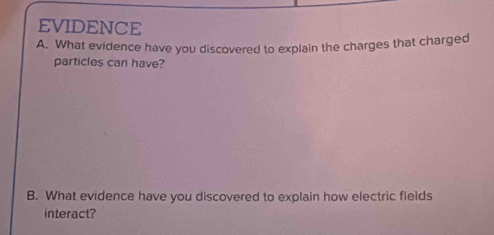 EVIDENCE 
A. What evidence have you discovered to explain the charges that charged 
particles can have? 
B. What evidence have you discovered to explain how electric fields 
interact?