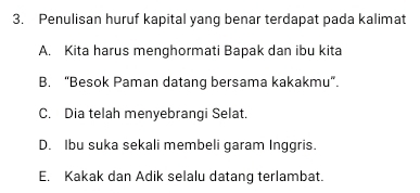 Penulisan huruf kapital yang benar terdapat pada kalimat
A. Kita harus menghormati Bapak dan ibu kita
B. “Besok Paman datang bersama kakakmu”.
C. Dia telah menyebrangi Selat.
D. Ibu suka sekali membeli garam Inggris.
E. Kakak dan Adik selalu datang terlambat.