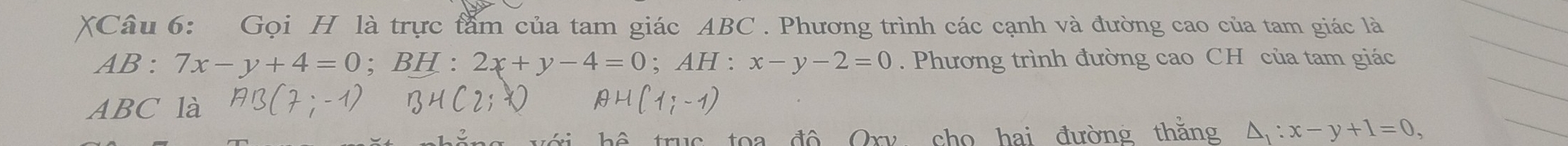 XCâu 6: Gọi H là trực tầm của tam giác ABC. Phương trình các cạnh và đường cao của tam giác là 
AB : 7x-y+4=0;BH^(□) 2x+y-4=0; AH:x-y-2=0. Phương trình đường cao CH của tam giác
ABC là 
hai đường thăng △ _1:x-y+1=0,