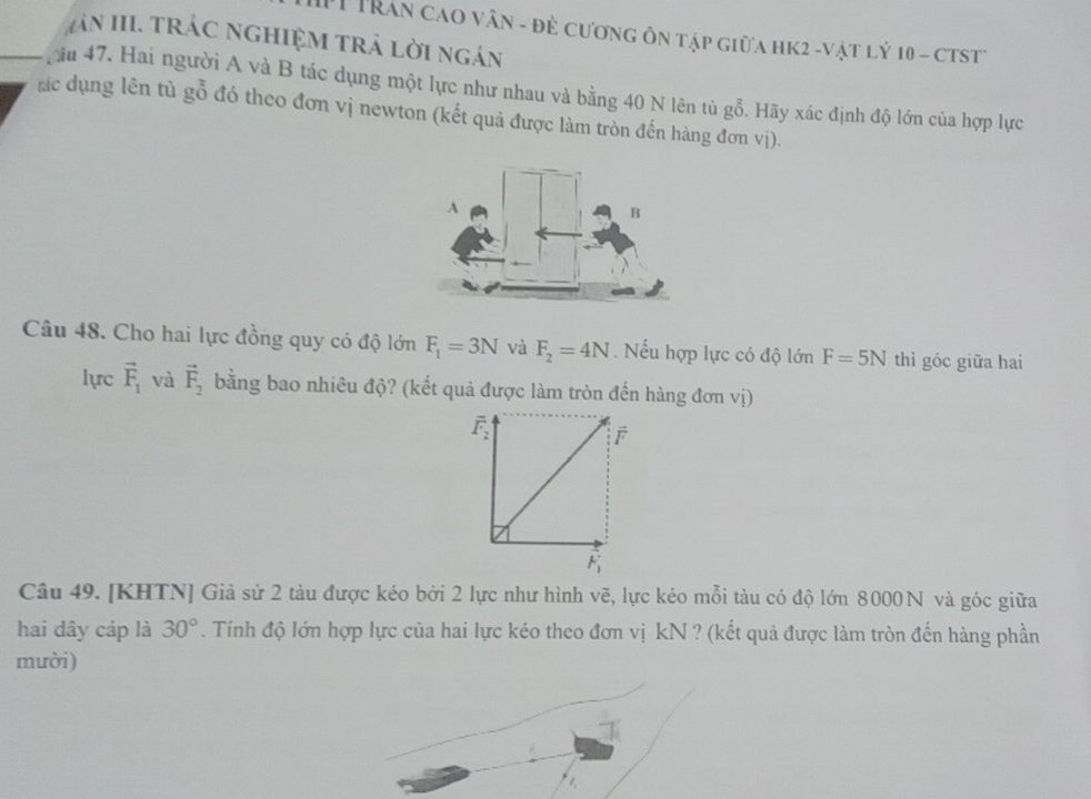 Trân cao vân - đẻ cương ôn tập giữa hk2 -vật lý 10 - ctst
An III. trác nghiệM trả lời ngán
ău 47. Hai người A và B tác dụng một lực như nhau và bằng 40 N lên tủ gỗ. Hãy xác định độ lớn của hợp lực
rc dụng lên tủ gỗ đó theo đơn vị newton (kết quả được làm tròn đến hàng đơn vị).
Câu 48. Cho hai lực đồng quy có độ lớn F_1=3N và F_2=4N. Nếu hợp lực có độ lớn F=5N thì góc giữa hai
lực vector F_1 và vector F_2 bằng bao nhiêu độ? (kết quả được làm tròn đến hàng đơn vị)
Câu 49. [KHTN] Giả sử 2 tàu được kéo bởi 2 lực như hình vẽ, lực kéo mỗi tàu có độ lớn 8000N và góc giữa
hai dây cáp là 30°. Tính độ lớn hợp lực của hai lực kéo theo đơn vị kN ? (kết quả được làm tròn đến hàng phần
mười)