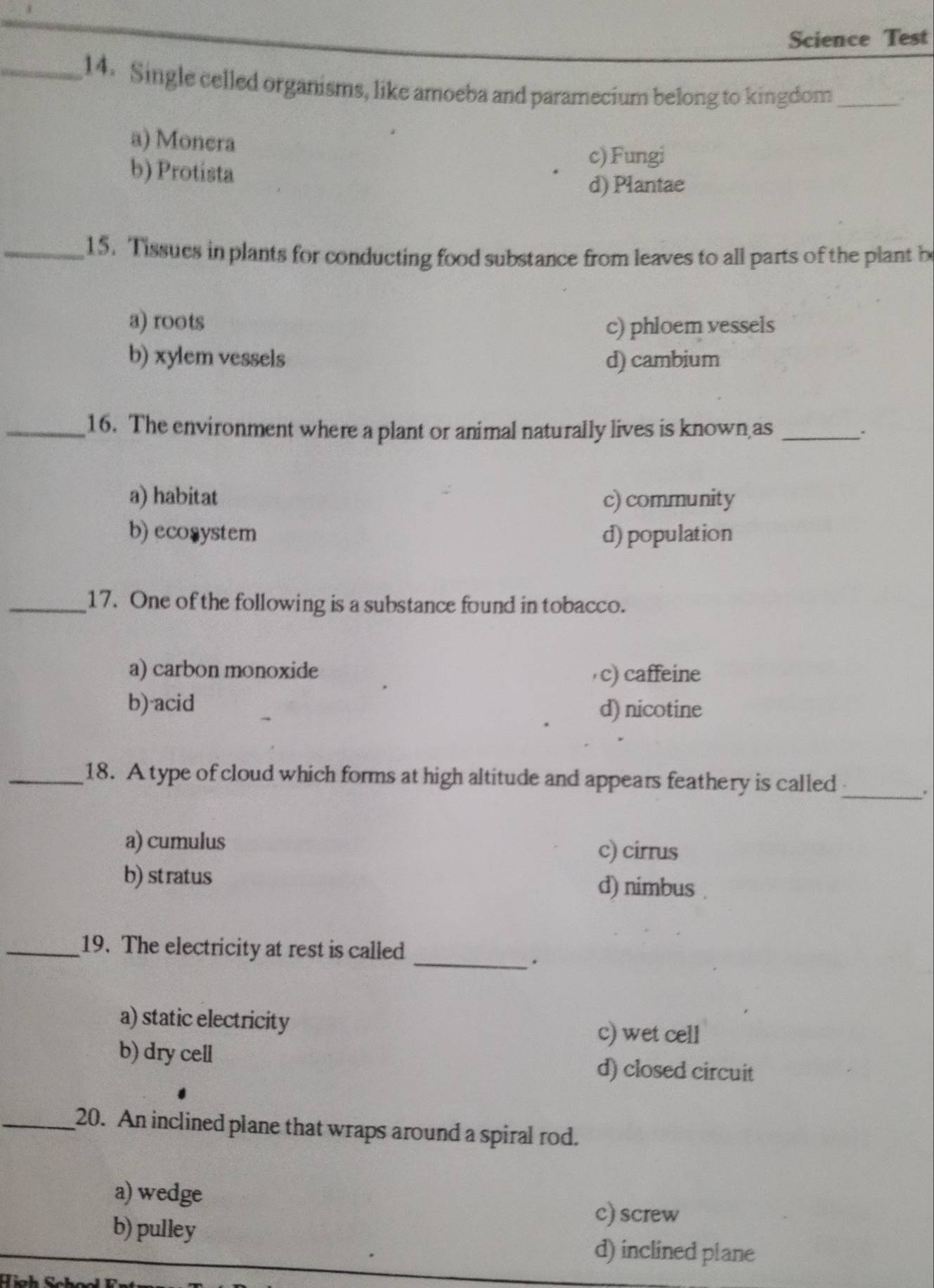 Science Test
_14. Single celled organisms, like amoeba and paramecium belong to kingdom_
a) Monera
b) Protista
c) Fungi
d) Plantae
_15. Tissues in plants for conducting food substance from leaves to all parts of the plant b
a) roots c) phloem vessels
b) xylem vessels d) cambium
_16. The environment where a plant or animal naturally lives is known as_
a) habitat c) community
b) ecosystem d) population
_17. One of the following is a substance found in tobacco.
a) carbon monoxide ,c) caffeine
b) acid d) nicotine
_18. A type of cloud which forms at high altitude and appears feathery is called
_.
a) cumulus
c) cirrus
b) stratus d) nimbus .
_19. The electricity at rest is called
_.
a) static electricity
c) wet cell
b) dry cell
d) closed circuit
_20. An inclined plane that wraps around a spiral rod.
a) wedge
b) pulley
c) screw
d) inclined plane