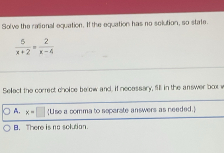 Solve the rational equation. If the equation has no solution, so state.
 5/x+2 = 2/x-4 
Select the correct choice below and, if necessary, fill in the answer box v
A. x=□ (Use a comma to separate answers as needed.)
B. There is no solution.