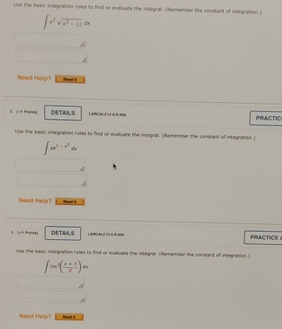 Use the basic integration rulies to find or evaluate the integral. (Remember the constant of integration.)
∈t x^2sqrt(x^3-12)dx
Need Help? Read I
2. |-T Peinta| DETAILS LARCALC128,008. PRACTIC
Use the basic integration rules to find or evaluate the integral. (Remember the constant of integration.)
∈t xe^(5-x^2)dx
Need Help? Pead !
3. i|→1 Pointa] DETAILS LARCALC12 0 R 009 PRACTICE 
Use the basic integration rules to find or evaluate the integral. (Remember the constant of integration.)
∈t csc^2( (x+3)/8 )dx
Need Help? iead