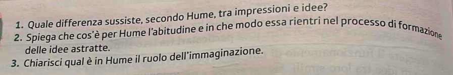 Quale differenza sussiste, secondo Hume, tra impressioni e idee? 
2. Spiega che cos’è per Hume l’abitudine e in che modo essa rientri nel processo di formazione 
delle idee astratte. 
3. Chiarisci qual è in Hume il ruolo dell'immaginazione.