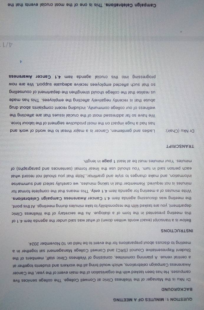MINUTES OF A MEETING 
BACKGROUND 
Dr Nku is the Manager of the Wellness Clinic at Conwell College. The college services five 
campuses. He has been tasked with the organisation of the main event of the year, the Cancer 
Awareness Campaign celebrations, which would bring all the workers and students together at 
a central venue. A planning committee, consisting of Wellness Clinic staff, members of the 
Student Representative Council (SRC) and Conwell College Management sat together in a 
meeting to discuss about preparations for the event to be held on 10 November 2024. 
INSTRUCTIONS 
Below is a transcript (exact words written down) of what was said under the agenda item 4.1 of 
this meeting presented in the form of a dialogue. As the secretary of the Wellness Clinic 
department, you are tasked with the responsibility to take minutes during meetings. At this point, 
the meeting was discussing agenda item 4.1 Cancer Awareness Campaign Celebrations. 
Write minutes of a meeting for agenda item 4.1 only. This means that the complete format for
minutes is not required. Remember that in taking minutes, we carefully select and summarise 
information, and make changes to style and grammar. Note that you should not record what 
each person said in tum. You should use the linear format (sentences and paragraphs) of
minutes. Your minutes must be at least 1 page in length. 
TRANSCRIPT 
Dr Nku (Chair): Ladies and gentlemen, Cancer is a major threat to the world of work and 
has had a huge impact on the most productive segment of the labour force. 
We have so far addressed most of the crucial issues that are affecting the 
wellness of our college community, including recent complaints about drug 
abuse that is recently negatively affecting the employees. This has made 
us realise that the college should strengthen the department of counselling 
so that such affected employees receive adequate support. We are now 
progressing into this crucial agenda item 4.1 Cancer Awareness
4
4/1
Campalgn Celebrations. This is one of the most crucial events that the