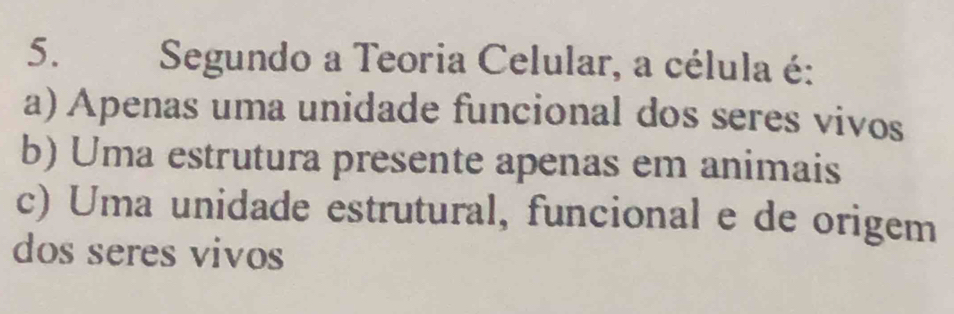 Segundo a Teoria Celular, a célula é:
a) Apenas uma unidade funcional dos seres vivos
b) Uma estrutura presente apenas em animais
c) Uma unidade estrutural, funcional e de origem
dos seres vivos