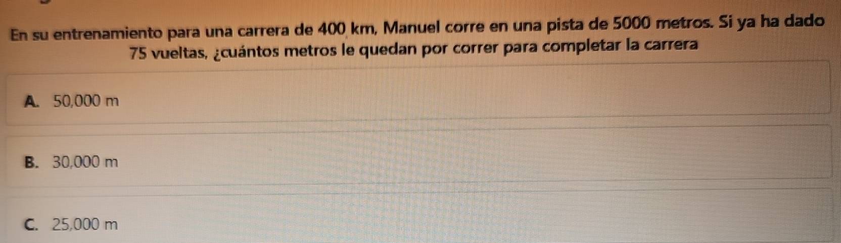 En su entrenamiento para una carrera de 400 km, Manuel corre en una pista de 5000 metros. Si ya ha dado
75 vueltas, ¿cuántos metros le quedan por correr para completar la carrera
A. 50,000 m
B. 30,000 m
C. 25,000 m