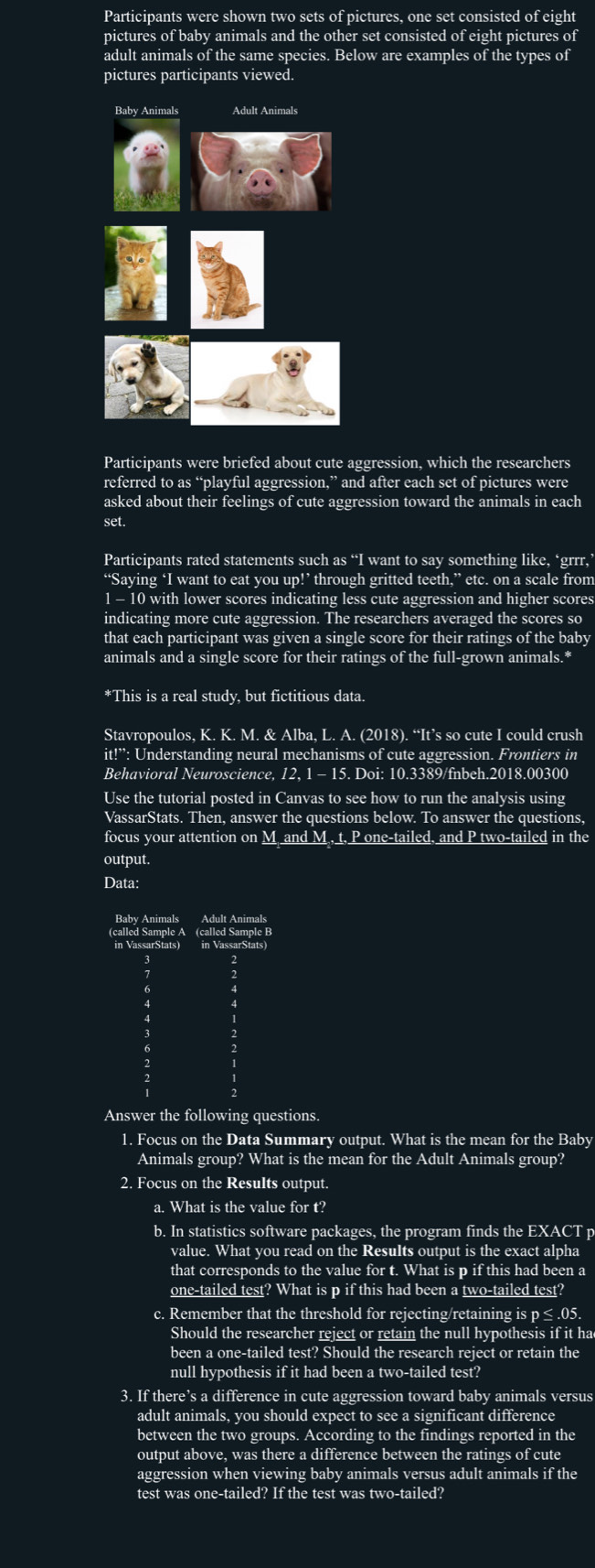 Participants were shown two sets of pictures, one set consisted of eight
pictures of baby animals and the other set consisted of eight pictures of
adult animals of the same species. Below are examples of the types of
pictures participants viewed.
Participants were briefed about cute aggression, which the researchers
referred to as “playful aggression,” and after each set of pictures were
asked about their feelings of cute aggression toward the animals in each
set.
Participants rated statements such as “I want to say something like, ‘grrr,’
“Saying ‘I want to eat you up!’ through gritted teeth,” etc. on a scale from
1 - 10 with lower scores indicating less cute aggression and higher scores
indicating more cute aggression. The researchers averaged the scores so
that each participant was given a single score for their ratings of the baby
animals and a single score for their ratings of the full-grown animals.*
*This is a real study, but fictitious data.
Stavropoulos, K. K. M. & Alba, L. A. (2018). “It’s so cute I could crush
it!^**: Understanding neural mechanisms of cute aggression. Frontiers in
Behavioral Neuroscience, 2.1-15 5. Doi: 10.3389/fnbeh.2018.00300
Use the tutorial posted in Canvas to see how to run the analysis using
VassarStats. Then, answer the questions below. To answer the questions,
focus your attention on M and M., t, P one-tailed, and P two-tailed in the
output.
Data:
Answer the following questions.
1. Focus on the Data Summary output. What is the mean for the Baby
Animals group? What is the mean for the Adult Animals group?
2. Focus on the Results output.
a. What is the value for t?
b. In statistics software packages, the program finds the EXACT p
value. What you read on the Results output is the exact alpha
that corresponds to the value for t. What is p if this had been a
one-tailed test? What is p if this had been a two-tailed test?
c. Remember that the threshold for rejecting/retaining is p ≤ .05.
Should the researcher reject or retain the null hypothesis if it ha
been a one-tailed test? Should the research reject or retain the
null hypothesis if it had been a two-tailed test?
3. If there’s a difference in cute aggression toward baby animals versus
adult animals, you should expect to see a significant difference
between the two groups. According to the findings reported in the
output above, was there a difference between the ratings of cute
aggression when viewing baby animals versus adult animals if the
test was one-tailed? If the test was two-tailed?