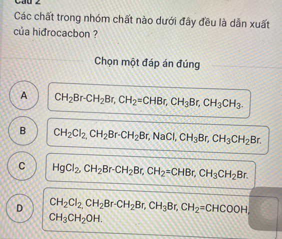 Cau 2
Các chất trong nhóm chất nào dưới đây đều là dẫn xuất
của hiđrocacbon ?
Chọn một đáp án đúng
A CH_2Br-CH_2Br, CH_2=CHBr, CH_3Br, CH_3CH_3.
B CH_2Cl_2, CH_2Br-CH_2Br, NaCl, CH_3Br, CH_3CH_2Br.
C HgCl_2, CH_2Br-CH_2Br, CH_2=CHBr, CH_3CH_2Br.
D CH_2Cl_2, CH_2Br-CH_2Br, CH_3Br, CH_2=CHCOOH,
CH_3CH_2OH.