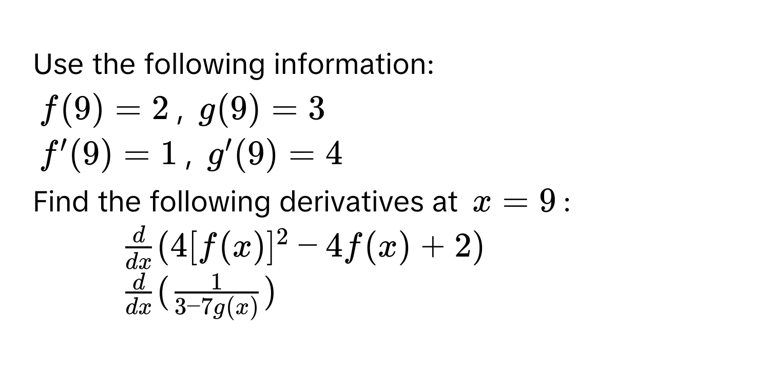 Use the following information:
$f(9) = 2$, $g(9) = 3$
$f'(9) = 1$, $g'(9) = 4$
Find the following derivatives at $x = 9$ : 
1. $ d/dx (4[f(x)]^2 - 4f(x) + 2)$
2. $ d/dx ( 1/3 - 7g(x) )$