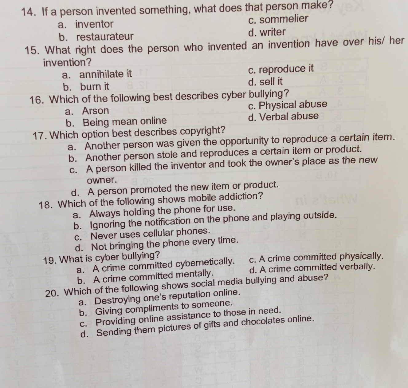 If a person invented something, what does that person make?
a. inventor c. sommelier
b. restaurateur d. writer
15. What right does the person who invented an invention have over his/ her
invention?
a. annihilate it c. reproduce it
b. burn it d. sell it
16. Which of the following best describes cyber bullying?
a. Arson c. Physical abuse
b. Being mean online d. Verbal abuse
17. Which option best describes copyright?
a. Another person was given the opportunity to reproduce a certain item.
b. Another person stole and reproduces a certain item or product.
c. A person killed the inventor and took the owner's place as the new
owner.
d. A person promoted the new item or product.
18. Which of the following shows mobile addiction?
a. Always holding the phone for use.
b. Ignoring the notification on the phone and playing outside.
c. Never uses cellular phones.
d. Not bringing the phone every time.
19. What is cyber bullying?
a. A crime committed cybernetically. c. A crime committed physically.
d. A crime committed verbally.
b. A crime committed mentally.
20. Which of the following shows social media bullying and abuse?
a. Destroying one's reputation online.
b. Giving compliments to someone.
c. Providing online assistance to those in need.
d. Sending them pictures of gifts and chocolates online.