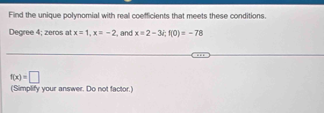 Find the unique polynomial with real coefficients that meets these conditions.
Degree 4; zeros at x=1, x=-2 , and x=2-3i; f(0)=-78
f(x)=□
(Simplify your answer. Do not factor.)