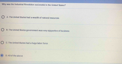 Why was the Industrial Revolution successful in the United States?
A. The United States had a wealth of natural resources
B. The United States government was very supportive of buisiness
C. The United Staites had a hugie labor force
D. All of the albove