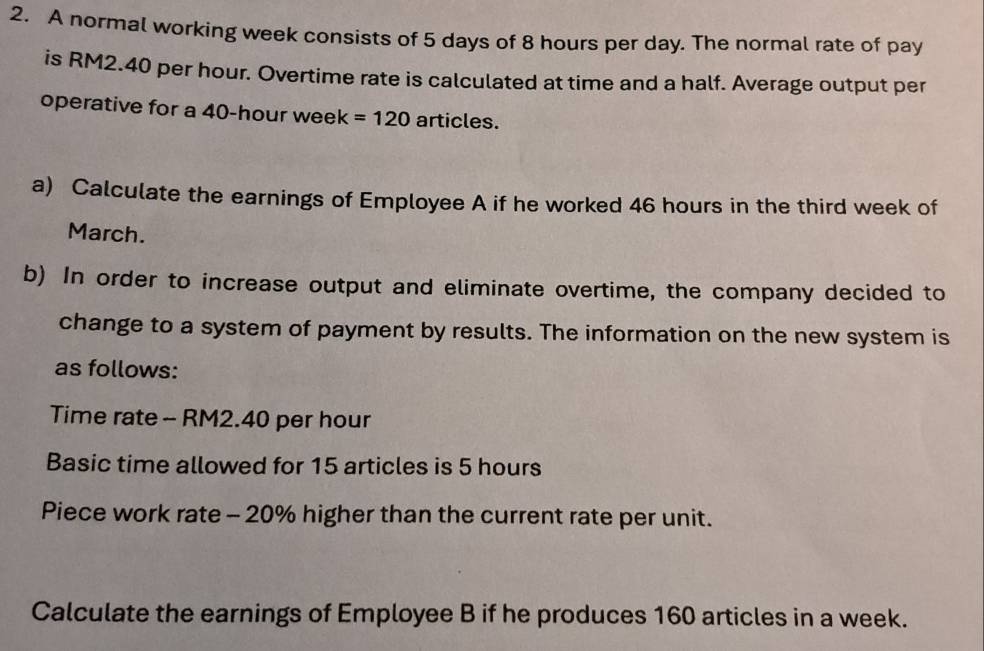 A normal working week consists of 5 days of 8 hours per day. The normal rate of pay 
is RM2.40 per hour. Overtime rate is calculated at time and a half. Average output per 
operative for a 40-hour week =120 articles. 
a) Calculate the earnings of Employee A if he worked 46 hours in the third week of 
March. 
b) In order to increase output and eliminate overtime, the company decided to 
change to a system of payment by results. The information on the new system is 
as follows: 
Time rate - RM2.40 per hour
Basic time allowed for 15 articles is 5 hours
Piece work rate - 20% higher than the current rate per unit. 
Calculate the earnings of Employee B if he produces 160 articles in a week.