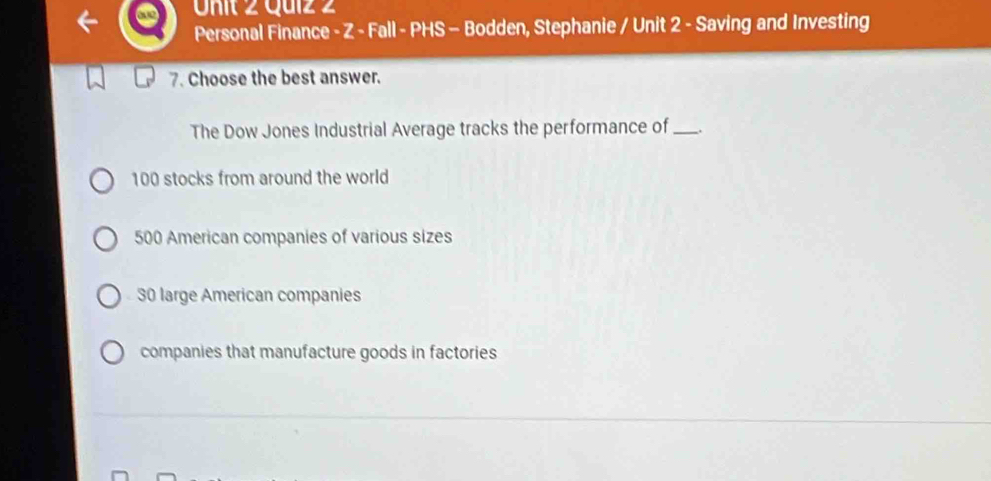 Personal Finance - Z - Fall - PHS - Bodden, Stephanie / Unit 2 - Saving and Investing
7. Choose the best answer.
The Dow Jones Industrial Average tracks the performance of _.
100 stocks from around the world
500 American companies of various sizes
30 large American companies
companies that manufacture goods in factories