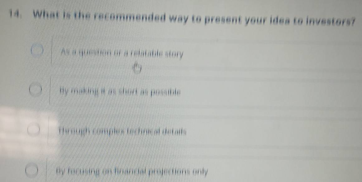 What is the recommended way to present your idea to investors?
As a question or a relatable story
by making it as short as possible .
Through comples technical details
by rocusing on financial projections only