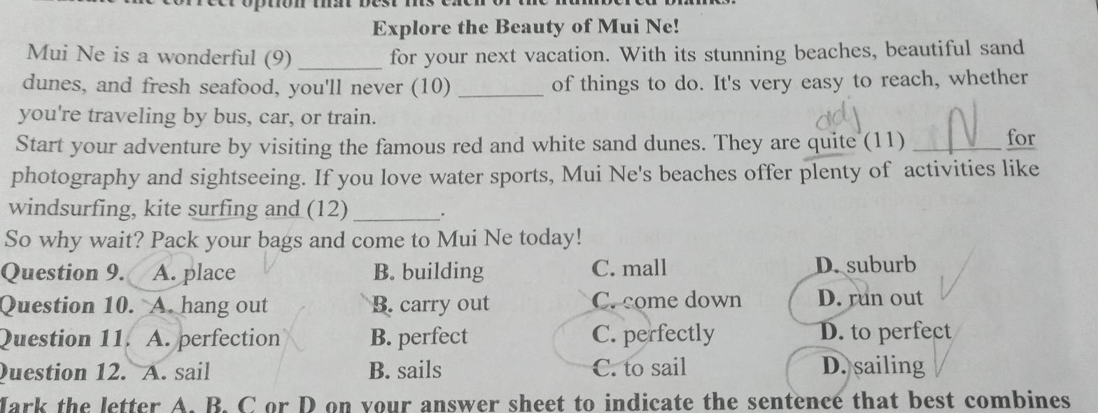 Explore the Beauty of Mui Ne!
Mui Ne is a wonderful (9)_ for your next vacation. With its stunning beaches, beautiful sand
dunes, and fresh seafood, you'll never (10) _of things to do. It's very easy to reach, whether
you're traveling by bus, car, or train.
Start your adventure by visiting the famous red and white sand dunes. They are quite (11)_
for
photography and sightseeing. If you love water sports, Mui Ne's beaches offer plenty of activities like
windsurfing, kite surfing and (12)_
.
So why wait? Pack your bags and come to Mui Ne today!
Question 9. A. place B. building C. mall D. suburb
Question 10. A. hang out B. carry out C. come down D. run out
Question 11. A. perfection B. perfect C. perfectly D. to perfect
Question 12. A. sail B. sails C. to sail D. sailing
Mark the letter A. B. C or D on vour answer sheet to indicate the sentence that best combines