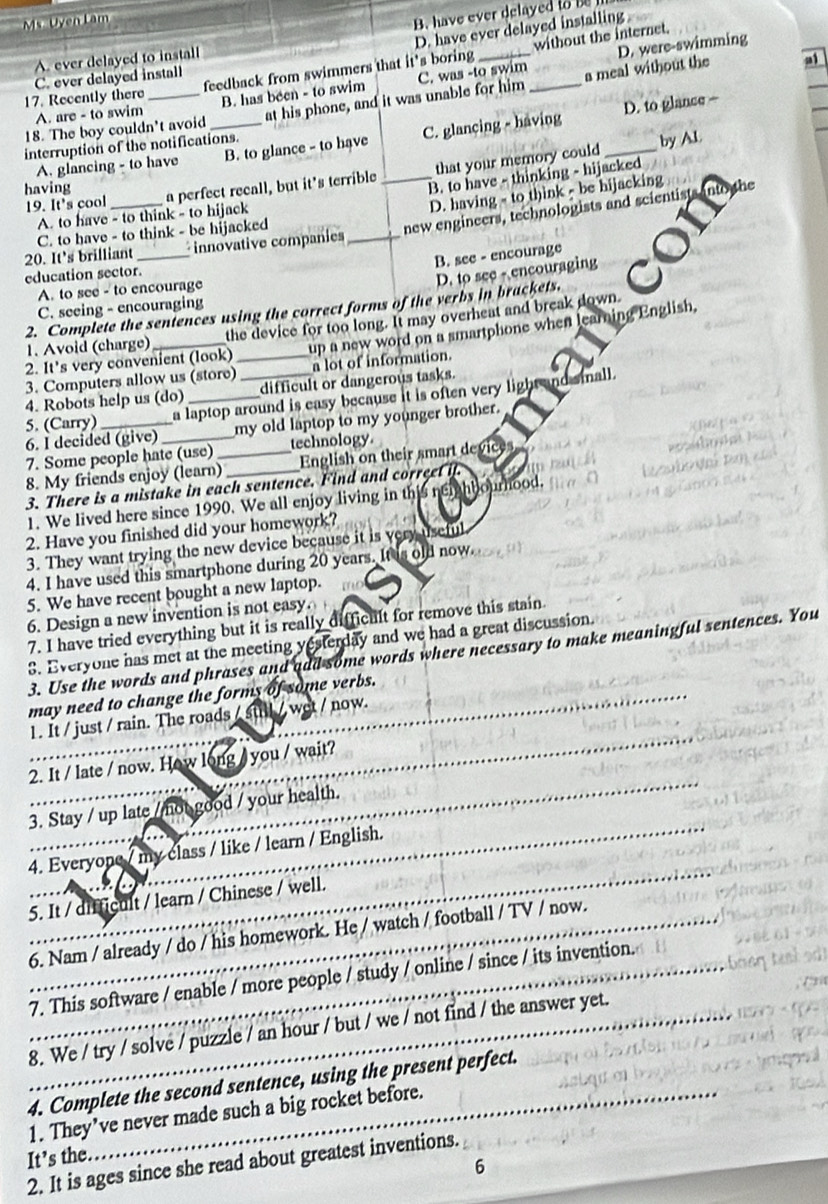 Ms.  Uven Lam
B. have ever delayed to  
D. have ever delayed installing
without the internet.
A. ever delayed to install
D. were-swimming
17. Recently there feedback from swimmers that it's boring_
18. The boy couldn't avoid _at his phone, and it was unable for him C. was -to swim_ a meal without the
a
C. ever delayed install
D. to glance -
A. are - to swim B. has been - to swim
interruption of the notifications.
by Al.
A. glancing - to have B. to glance - to have C. glancing - having
B. to have - thinking - hijacked
19. It's cool _a perfect recall, but it's terrible _that your memory could_
having
D. having - to think - be hijacking
new engineers, technologists and scientists into the
A. to have - to think - to hijack
C. to have - to think - be hijacked
20. It's brilliant _innovative companies_
B. see - encourage
education sector.
D. to see - encouraging
A. to see - to encourage
C. seeing - encouraging
2. Complete the seniences using the correct forms of the verbs in brackets.
1. Avoid (charge) the device for too long. It may overheat and break down.
3. Computers allow us (store)_ up a new word on a smartphone when learning English.
2. It's very convenient (look) a lot of information.
4. Robots help us (do) difficult or dangerous tasks.
5. (Carry) a laptop around is easy because it is often very light and small.
6. I decided (give)_ my old laptop to my younger brother.
7. Some people hate (use) technology
8. My friends enjoy (learn)_ _English on their smart devices
3. There is a mistake in each sentence. Find and correet if.
1. We lived here since 1990. We all enjoy living in this neiahbourhood.
2. Have you finished did your homework?
3. They want trying the new device because it is very useful
4. I have used this smartphone during 20 years. It is old now.
5. We have recent bought a new laptop.
6. Design a new invention is not easy.
7. I have tried everything but it is really difficult for remove this stain.
3. Everyone has met at the meeting yesterday and we had a great discussion.
3. Use the words and phrases and aad some words where necessary to make meaningful sentences. You
may need to change the forms of some verbs.
1. It / just / rain. The roads / stl / wet / now.
2. It / late / now. How long / you / wait?
3. Stay / up late / not good / your health.
4. Everyope / my class / like / learn / English.
5. It / difficult / learn / Chinese / well.
_6. Nam / already / do / his homework. He / watch / football / TV / now.
_
_
_7. This software / enable / more people / study / online / since / its invention.
_8. We / try / solve / puzzle / an hour / but / we / not find / the answer yet.
_
4. Complete the second sentence, using the present perfect.
1. They’ve never made such a big rocket before.
It’s the
2. It is ages since she read about greatest inventions.
6