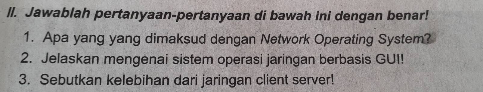 ll. Jawablah pertanyaan-pertanyaan di bawah ini dengan benar! 
1. Apa yang yang dimaksud dengan Network Operating System? 
2. Jelaskan mengenai sistem operasi jaringan berbasis GUI! 
3. Sebutkan kelebihan dari jaringan client server!