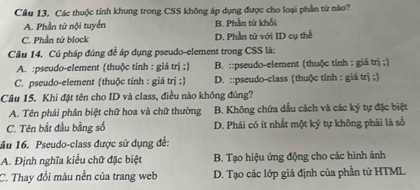 Các thuộc tính khung trong CSS không áp dụng được cho loại phần tử nào?
A. Phần tứ nội tuyến B. Phần tử khối
C. Phần tử block D. Phần tử với ID cụ thể
Câu 14. Cú pháp đúng để áp dụng pseudo-element trong CSS là:
A. :pseudo-element thuộc tính : giá trị ; B. ::pseudo-element thuộc tính : giá trị ;
C. pseudo-element thuộc tính : giá trị ; D. ::pseudo-class thuộc tính : giá trị ;
Câu 15. Khi đặt tên cho ID và class, điều nào không đúng?
A. Tên phải phân biệt chữ hoa và chữ thường B. Không chứa dấu cách và các ký tự đặc biệt
C. Tên bắt đầu bằng số D. Phải có ít nhất một ký tự không phải là số
1ầu 16. Pseudo-class được sử dụng đề:
A. Định nghĩa kiểu chữ đặc biệt B. Tạo hiệu ứng động cho các hình ảnh
C. Thay đổi màu nền của trang web D. Tạo các lớp giả định của phần tử HTML