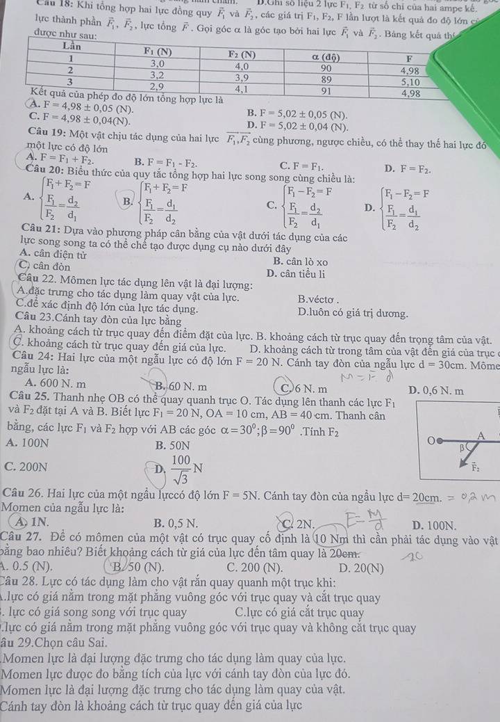 D.Ghi số liệu 2 lực F_1,F_2 từ số chỉ của hai ampe kế.
Cầu 18: Khi tổng hợp hai lực đồng quy vector F_1 và vector F_2 , các giá trị F_1,F_2, , F lần lượt là kết quả đo độ lớn cử
lực thành phần vector F_1,vector F_2 , lực tổng overline F. Gọi góc α là góc tạo bởi hai lực vector F_1
được
A. F=4,98± 0,05(N).
C. F=4,98± 0,04(N).
B. F=5,02± 0,05(N).
D. F=5,02± 0,04(N).
Câu 19: Một vật chịu tác dụng của hai lực vector F_1,vector F_2 cùng phương, ngược chiều, có thể thay thế hai lực đó
một lực có độ lớn
A. F=F_1+F_2. B. F=F_1-F_2.
C. F=F_1. D. F=F_2.
Câu 20: Biểu thức của quy tắc tổng hợp hai lực song song cùng chiều là:
A. beginarrayl F_1+F_2=F frac F_1F_2=frac d_2d_1endarray. B. beginarrayl F_1+F_2=F frac F_1F_2=frac d_1d_2endarray.
C. beginarrayl F_1-F_2=F frac F_1F_2=frac d_2d_1endarray. D. beginarrayl F_1-F_2=F frac F_1F_2=frac d_1d_2endarray.
Câu 21: Dựa vào phương pháp cân bằng của vật dưới tác dụng của các
lực song song ta có thể chế tạo được dụng cụ nào dưới đây
A. cân điện tử B. cân lò xo
C cân đòn D. cân tiểu li
Câu 22. Mômen lực tác dụng lên vật là đại lượng:
A đặc trưng cho tác dụng làm quay vật của lực. B.vécto .
C.để xác định độ lớn của lực tác dụng. D.luôn có giá trị dương.
Câu 23.Cánh tay đòn của lực bằng
A. khoảng cách từ trục quay đến điểm đặt của lực. B. khoảng cách từ trục quay đến trọng tâm của vật.
C. khoảng cách từ trục quay đến giá của lực. D. khoảng cách từ trong tâm của vật đến giá của trục  ở
Câu 24: Hai lực của một ngẫu lực có độ 16 n F=20N.  Cánh tay đòn của ngẫu lực d=30cm
ngẫu lực là: . Môme
A. 600 N. m B. 60 N. m C.6 N. m D. 0,6 N. m
Câu 25. Thanh nhẹ OB có thể quay quanh trục O. Tác dụng lên thanh các lực F_1
và F_2 đặt tại A và B. Biết lực F_1=20N,OA=10cm,AB=40cm. Thanh cân
bằng, các lực F_1 và F_2 hợp với AB các góc alpha =30°;beta =90°.Tính F_2 A
0
A. 100N B. 50N β
D.  100/sqrt(3) N
C. 200N vector F_2
Câu 26. Hai lực của một ngầu lựccó độ lớn F=5N :  Cánh tay đòn của ngầu lực d=20cm.
Momen của ngẫu lực là:
A 1N. B. 0.5 N. C. 2N. D. 100N.
Cầu 27. Để có mômen của một vật có trục quay cố định là 10 Nm thì cần phải tác dụng vào vật
bằng bao nhiêu? Biết khoảng cách từ giá của lực đến tâm quay là 20cm.
A. 0.5 (N). B/50 (N). C. 200 (N). D. 20(N)
Câu 28. Lực có tác dụng làm cho vật rắn quay quanh một trục khi:
A ực có giá nằm trong mặt phẳng vuông góc với trục quay và cắt trục quay
. lực có giá song song với trục quay C.lực có giá cắt trục quay
lực có giá năm trong mặt phăng vuông góc với trục quay và không cắt trục quay
âu 29.Chọn câu Sai.
Momen lực là đại lượng đặc trưng cho tác dụng làm quay của lực.
Momen lực được đo bằng tích của lực với cánh tay đòn của lực đó.
Momen lực là đại lượng đặc trưng cho tác dụng làm quay của vật.
Cánh tay đòn là khoảng cách từ trục quay đến giá của lực