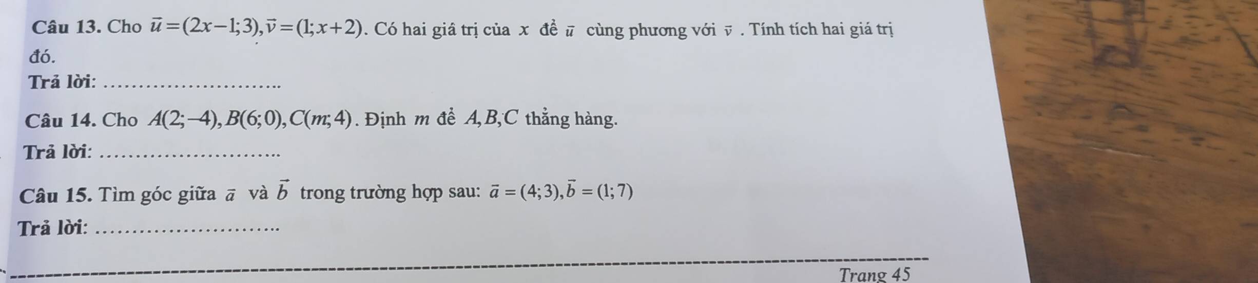 Cho vector u=(2x-1;3), vector v=(1;x+2). Có hai giâ trị của x đề # cùng phương với v. Tính tích hai giá trị 
đó. 
Trả lời:_ 
Câu 14. Cho A(2;-4), B(6;0), C(m;4). Định m đề A, B, C thẳng hàng. 
Trả lời:_ 
Câu 15. Tìm góc giữa ā và trong trường hợp sau: vector b vector a=(4;3), vector b=(1;7)
Trả lời:_ 
Trang 45