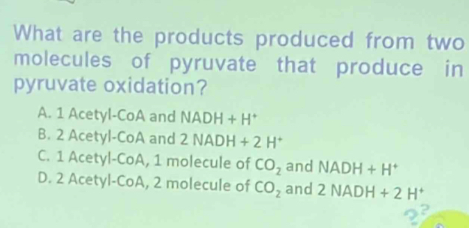 What are the products produced from two
molecules of pyruvate that produce in
pyruvate oxidation?
A. 1 Acetyl-CoA and NADH+H^+
B. 2 Acetyl-CoA and 2NADH+2H^+
C. 1 Acetyl-CoA, 1 molecule of CO_2 and NADH+H^+
D. 2 Acetyl-CoA, 2 molecule of CO_2 and 2NADH+2H^+