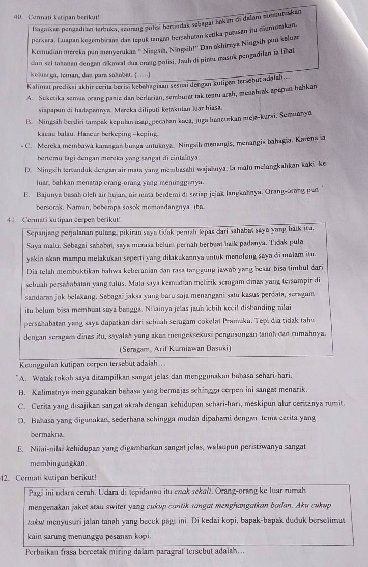 Cermati kutipan berikut!
Bagaikan pengadilan terbuka, seorang polisi bertindak sebagai hakim di dalam memutuskan
perkara. Luapan kegembiraan dan tepuk tangan bersahutan ketika putusan itu diumumkan.
Kemudian mereka pun menyerukan “ Ningsih, Ningsih!” Dan akhirnya Ningsih pun keluar
dari sel tahanan dengan dikawal dua orang polisi. Jauh di pintu masuk pengadilan ia lihat
keluarga, teman, dan para sahabat. (….)
Kalimat prediksi akhir cerita berisi kebahagiaan sesuai dengan kutipan tersebut adalah...
A. Seketika semua orang panic dan berlarian, semburat tak tentu arah, menabrak apapun bahkan
siapapun di hadapannya. Mereka diliputi ketakutan luar biasa.
B. Ningsih berdiri tampak kepulan asap, pecahan kaca, juga hancurkan meja-kursi. Semuanya
kacau balau. Hancur berkeping --keping.
C. Mereka membawa karangan bunga untuknya. Ningsih menangis, menangis bahagia. Karena ia
bertemu lagi dengan mereka yang sangat di cintainya.
D. Ningsih tertunduk dengan air mata yang membasahi wajahnya. Ia malu melangkahkan kaki ke
luar, bahkan menatap orang-orang yang menunggunya.
E. Bajunya basah oleh air hujan, air mata berderai di setiap jejak langkahnya. Orang-orang pun
bersorak. Namun, beberapa sosok memandangnya iba.
41. Cermati kutipan cerpen berikut!
Sepanjang perjalanan pulang, pikiran saya tidak pernah lepas dari sahabat saya yang baik itu.
Saya malu. Sebagai sahabat, saya merasa belum pernah berbuat baik padanya. Tidak pula
yakin akan mampu melakukan seperti yang dilakukannya untuk menolong saya di malam itu.
Dia telah membuktikan bahwa keberanian dan rasa tanggung jawab yang besar bisa timbul dari
sebuah persahabatan yang tulus. Mata saya kemudian melirik seragam dinas yang tersampir di
sandaran jok belakang. Sebagai jaksa yang baru saja menangani satu kasus perdata, seragam
itu belum bisa membuat saya bangga. Nilainya jelas jauh lebih kecil disbanding nilai
persahabatan yang saya dapatkan dari sebuah seragam cokelat Pramuka. Tepi dia tidak tahu
dengan seragam dinas itu, sayalah yang akan mengeksekusi pengosongan tanah dan rumahnya.
(Seragam, Arif Kurniawan Basuki)
Keunggulan kutipan cerpen tersebut adalah...
A. Watak tokoh saya ditampilkan sangat jelas dan menggunakan bahasa sehari-hari.
B. Kalimatnya menggunakan bahasa yang bermajas sehingga cerpen ini sangat menarik.
C. Cerita yang disajikan sangat akrab dengan kehidupan sehari-hari, meskipun alur ceritanya rumit.
D. Bahasa yang digunakan, sederhana sehingga mudah dipahami dengan tema cerita yang
bermakna.
E. Nilai-nilai kehidupan yang digambarkan sangat jelas, walaupun peristiwanya sangat
membingungkan.
42. Cermati kutipan berikut!
Pagi ini udara cerah. Udara di tepidanau itu enɑk sekɑli. Orang-orang ke luar rumah
mengenakan jaket atau switer yang cukup cantik sangat menghangatkan badan. Aku cukup
takut menyusuri jalan tanah yang becek pagi ini. Di kedai kopi, bapak-bapak duduk berselimut
kain sarung menunggu pesanan kopi.
Perbaikan frasa bercetak miring dalam paragraf tersebut adalah…..