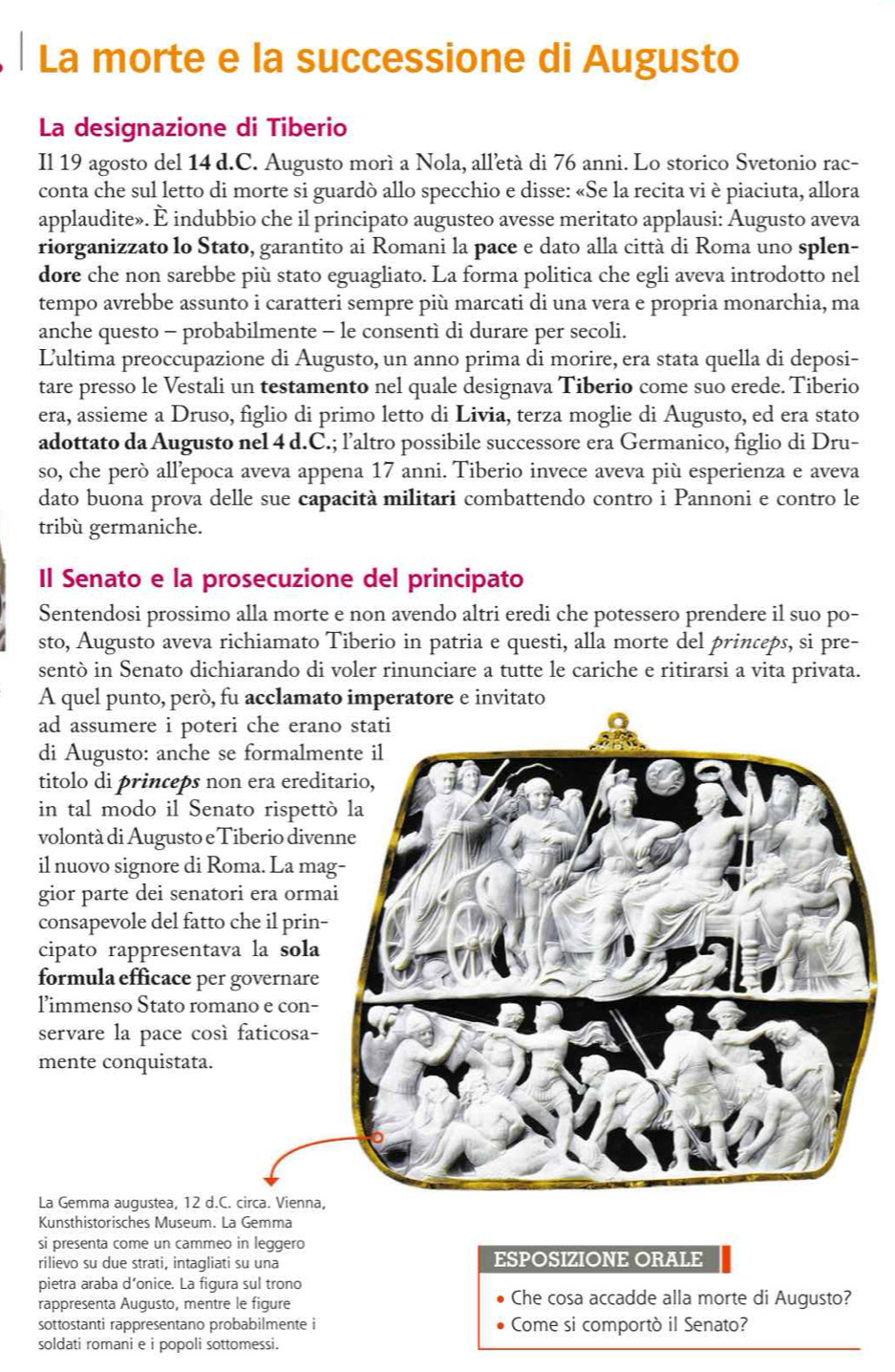 La morte e la successione di Augusto
La designazione di Tiberio
Il 19 agosto del 14 d.C. Augusto morì a Nola, alletà di 76 anni. Lo storico Svetonio rac-
conta che sul letto di morte si guardò allo specchio e disse: «Se la recita vi è piaciuta, allora
applaudite». È indubbio che il principato augusteo avesse meritato applausi: Augusto aveva
riorganizzato lo Stato, garantito ai Romani la pace e dato alla città di Roma uno splen-
dore che non sarebbe più stato eguagliato. La forma politica che egli aveva introdotto nel
tempo avrebbe assunto i caratteri sempre più marcati di una vera e propria monarchia, ma
anche questo - probabilmente - le consentì di durare per secoli.
Lultima preoccupazione di Augusto, un anno prima di morire, era stata quella di deposi-
tare presso le Vestali un testamento nel quale designava Tiberio come suo erede. Tiberio
era, assieme a Druso, figlio di primo letto di Livia, terza moglie di Augusto, ed era stato
adottato da Augusto nel 4 d.C.; l’altro possibile successore era Germanico, figlio di Dru-
so, che però allepoca aveva appena 17 anni. Tiberio invece aveva più esperienza e aveva
dato buona prova delle sue capacità militari combattendo contro i Pannoni e contro le
tribù germaniche.
Il Senato e la prosecuzione del principato
Sentendosi prossimo alla morte e non avendo altri eredi che potessero prendere il suo po-
sto, Augusto aveva richiamato Tiberio in patria e questi, alla morte del princeps, si pre-
sentò in Senato dichiarando di voler rinunciare a tutte le cariche e ritirarsi a vita privata.
A quel punto, peró, fu acclamato imperatore e invitato
ad assumere i poteri che er
di Augusto: anche se formal
titolo di princeps non era er
in tal modo il Senato risp
volontá di Augusto e Tiberio di
il nuovo signore di Roma. La 
gior parte dei senatori era or
consapevole del fatto che il pr
cipato rappresentava la so
formula efficace per governa
limmenso Stato romano e co
servare la pace così faticos
mente conquistata.
La Gemma augustea, 12 d.C. circa. Vien
Kunsthistorisches Museum. La Gemma
si presenta come un cammeo in leggero
rilievo su due strati, intagliati su una ESPOSIZIONE ORALE
pietra araba d’onice. La figura sul trono
rappresenta Augusto, mentre le figure Che cosa accadde alla morte di Augusto?
sottostanti rappresentano probabilmente i Come si comportò il Senato?
soldati romani e i popoli sottomessi.