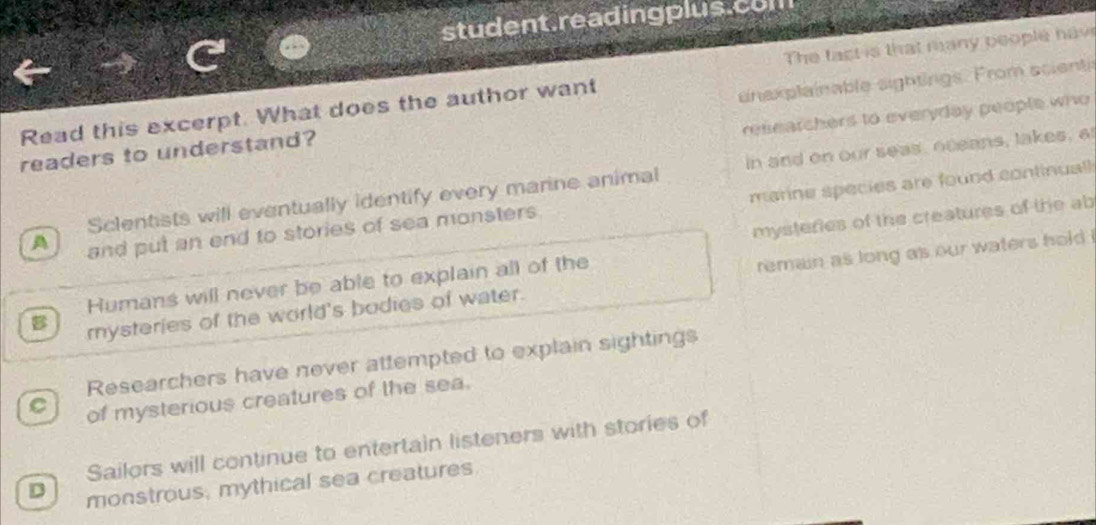 student.readingplus.co
Read this excerpt. What does the author want The tact is that many people hav
readers to understand? anax plainable sightings. From scienti
reseatchers to everyday people who
Sclentists will eventually identify every marine animal in and on our seas, oceans, takes, a
A and put an end to stories of sea monsters manne species are found continual 
mysteries of the creatures of the ab
B rysteries of the world's bodies of water. remain as long as our waters hold .
Humans will never be able to explain all of the
Researchers have never attempted to explain sightings
C of mysterious creatures of the sea.
Sailors will continue to entertain listeners with stories of
D monstrous, mythical sea creatures.