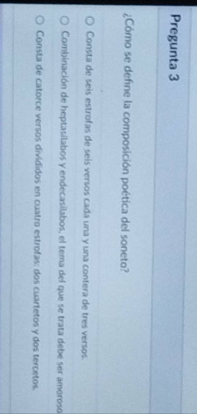 Pregunta 3
¿Cómo se define la composición poética del soneto?
Consta de seís estrofas de seís versos cada una y una contera de très versos.
Combinación de heptasilabos y endecasilabos, el tema del que se trata debe ser amoroso
Consta de catorce versos divididos en cuatro estrofas: dos cuartetos y dos tercetos.