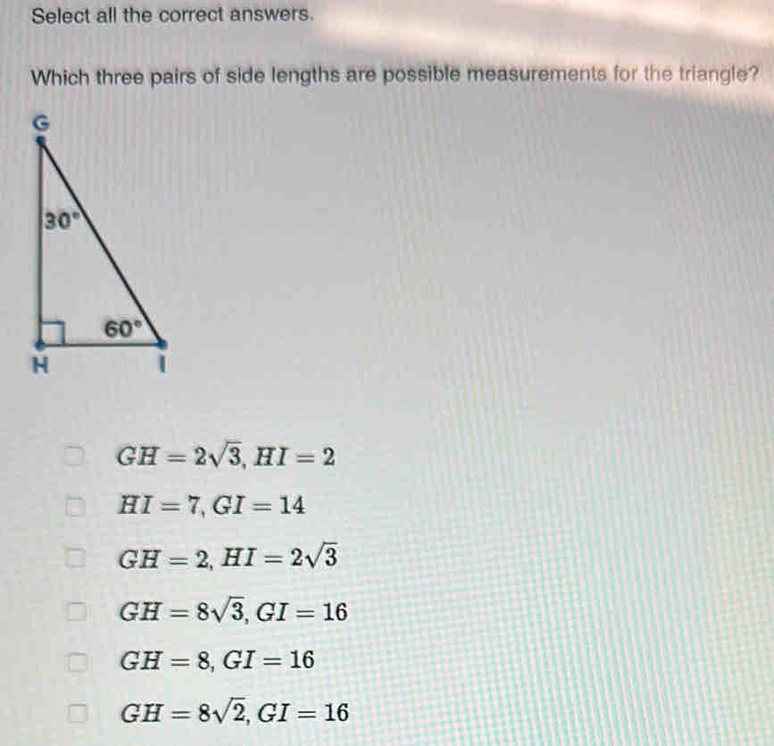 Select all the correct answers.
Which three pairs of side lengths are possible measurements for the triangle?
GH=2sqrt(3),HI=2
HI=7,GI=14
GH=2,HI=2sqrt(3)
GH=8sqrt(3),GI=16
GH=8,GI=16
GH=8sqrt(2),GI=16