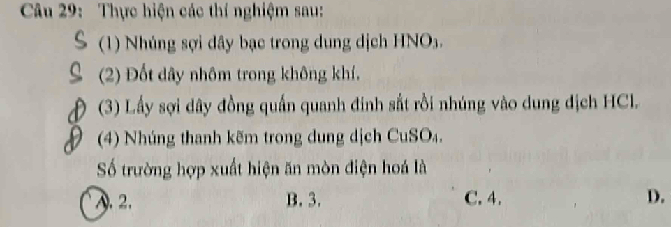 Thực hiện các thí nghiệm sau:
(1) Nhúng sợi dây bạc trong dung dịch HNO3.
(2) Đốt dây nhôm trong không khí,
(3) Lấy sợi dây đồng quần quanh đinh sắt rồi nhúng vào dung dịch HCl.
(4) Nhúng thanh kẽm trong dung dịch CuSO₄.
Số trường hợp xuất hiện ăn mòn điện hoá là
A. 2. B. 3. C. 4. D.