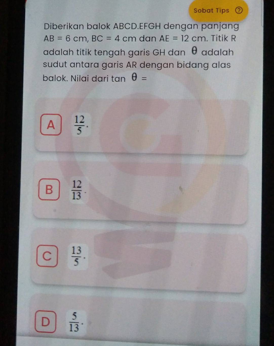 Sobat Tips
Diberikan balok ABCD. EFGH dengan panjang
AB=6cm, BC=4cm dan AE=12cm. Titik R
adalah titik tengah garis GH dan θ adalah
sudut antara garis AR dengan bidang alas
balok. Nilai dari tan θ =
A  12/5 .
B  12/13 .
C  13/5 .
D  5/13 .