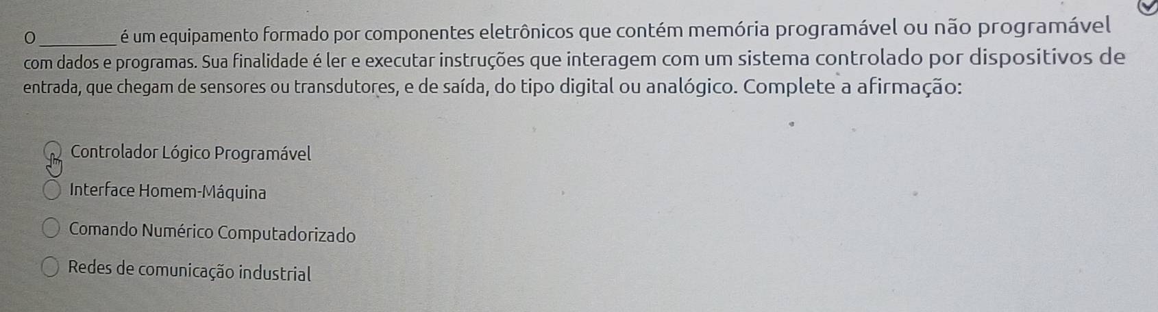 0 _ é um equipamento formado por componentes eletrônicos que contém memória programável ou não programável
com dados e programas. Sua finalidade é ler e executar instruções que interagem com um sistema controlado por dispositivos de
entrada, que chegam de sensores ou transdutores, e de saída, do tipo digital ou analógico. Complete a afirmação:
Controlador Lógico Programável
Interface Homem-Máquina
Comando Numérico Computadorizado
Redes de comunicação industrial