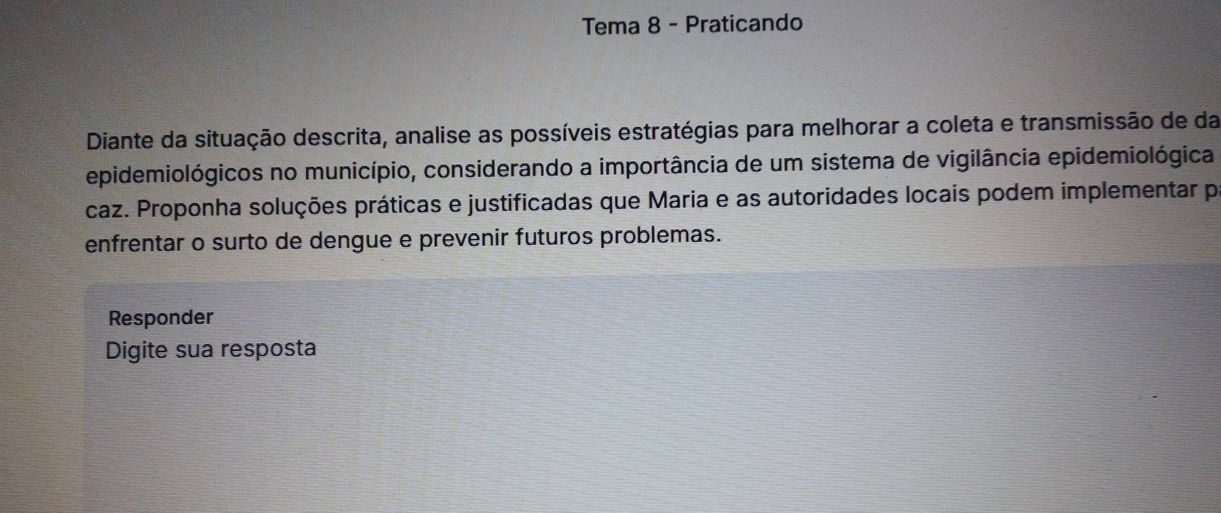 Tema 8 - Praticando 
Diante da situação descrita, analise as possíveis estratégias para melhorar a coleta e transmissão de da 
epidemiológicos no município, considerando a importância de um sistema de vigilância epidemiológica 
caz. Proponha soluções práticas e justificadas que Maria e as autoridades locais podem implementar p 
enfrentar o surto de dengue e prevenir futuros problemas. 
Responder 
Digite sua resposta