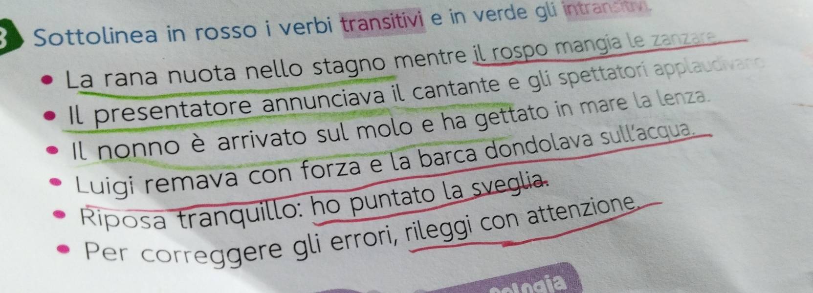 Sottolinea in rosso i verbi transitivi e in verde gli intransitv. 
La raña nuota nello stagno mentre il rospo mangía le zanzare 
Il presentatore annunciava il cantante e gli spettatorí applaudivano 
Il nonno è arrivato sul molo e ha gettato in mare la lenza. 
Luigi remava con forza e la barca dondolava sullacqua. 
Riposa tranquillo: ho puntato la sveglia. 
Per correggere gli errori, rileggi con attenzione,