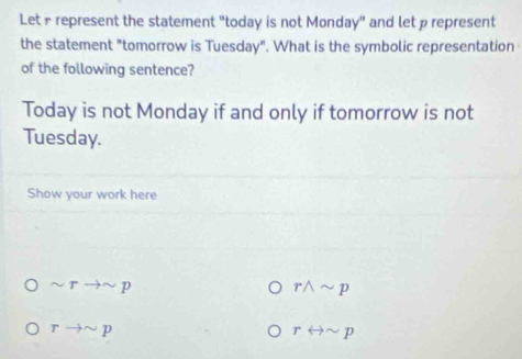 Let£ represent the statement "today is not Monday" and let p represent
the statement "tomorrow is Tuesday". What is the symbolic representation
of the following sentence?
Today is not Monday if and only if tomorrow is not
Tuesday.
Show your work here
sim rto sim p
rwedge sim p
rto sim p
rrightarrow sim p