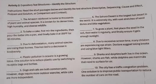 Activity 2: Expasitory Text Structures - Identify the Structure 
Instructions: Read the short passages below and identify the text structure (Descriptive, Sequencing, Cause and Effect, 
Problem and Solution, or Comparison and Contrast). 
1. The Amazon rainforest is home to thousands 
of plant and animal species. It is known for its dense trees. _6. The Sahura Desert is the largest hot desert in 
_high humidity, and diverse wildlife. the world. It is extremely dry, with vast stratches of sand 
dunes and little vegetation. 
2. To bake a cake, first mix the ingredients, then _7. To grow a plant, first place the seed in the 
_pour the batter into a pan, and finally bake it at 350°F for soil, then water it regularly, and finally ensure it gets
30 minutes enough sunlight. 
3. Due to deforestation, many animal species _8. Due to excessive screen time, many children 
_are losing their homes. This has led to a decrease in are experiencing eye strain. Doctors suggest taking breaks 
biodiversity and using blue light filters. 
4. Plastic pollution in oceans is a growing _9. Sharks and dolphins both live in the ocean. 
_issue. One solution is to reduce plastic use by awitching to However, sharks are fish, while dolphins are mammals 
reusable bags and bottles. that need to surface for air. 
5. Dogs and cats are both common pets. _10. The city has a traffic congestion problem. 
_However, dogs require more outdoor exercise, while cats One solution is to improve public transportation to reduce 
are more independent. the number of cars on the road.