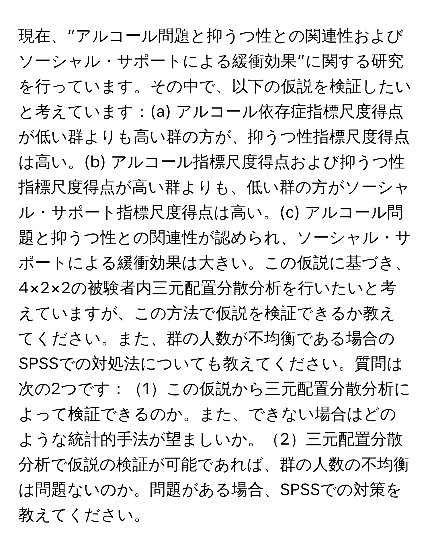 現在、“アルコール問題と抑うつ性との関連性およびソーシャル・サポートによる緩衝効果”に関する研究を行っています。その中で、以下の仮説を検証したいと考えています：(a) アルコール依存症指標尺度得点が低い群よりも高い群の方が、抑うつ性指標尺度得点は高い。(b) アルコール指標尺度得点および抑うつ性指標尺度得点が高い群よりも、低い群の方がソーシャル・サポート指標尺度得点は高い。(c) アルコール問題と抑うつ性との関連性が認められ、ソーシャル・サポートによる緩衝効果は大きい。この仮説に基づき、4×2×2の被験者内三元配置分散分析を行いたいと考えていますが、この方法で仮説を検証できるか教えてください。また、群の人数が不均衡である場合のSPSSでの対処法についても教えてください。質問は次の2つです：1この仮説から三元配置分散分析によって検証できるのか。また、できない場合はどのような統計的手法が望ましいか。2三元配置分散分析で仮説の検証が可能であれば、群の人数の不均衡は問題ないのか。問題がある場合、SPSSでの対策を教えてください。