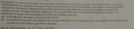 Se quiere preparar un jugo concentrado, para lo cual en dicho proceso de elaboración, se tienen
1000 kg /día de jugo de naranja fresca que contlene 15,5% de sólidos, los cuales en una primera 
etapa son filtradas obteniéndose 800 kg/día de jugo filtrado y cierta cantidad separada de 
pulpa. Luego el jugo filtrado ingresa a un evaporador que elímina 564 kg /día de agua y se 
obtiene un jugo concentrado de 58% de sólidos, calcule: 
a) Los kg /día de jugo concentrado final. 
b) La concentración de sólidos en el jugo filtrado y la concentración de sólidos en la pulpa que 
se deriva del filtro (primera etapa) 
Resp. 236 kg/día bì 17 11% v 9.06%