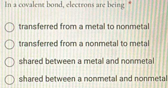 In a covalent bond, electrons are being *
transferred from a metal to nonmetal
transferred from a nonmetal to metal
shared between a metal and nonmetal
shared between a nonmetal and nonmetal