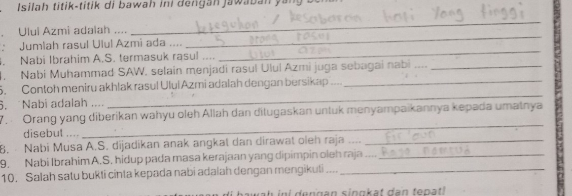 Isilah titik-titik di bawah iní dengan jawaban ya 
Ulul Azmi adalah .... 
_ 
: Jumlah rasul Ulul Azmi ada .... 
_ 
. Nabi Ibrahim A.S. termasuk rasul .... 
_ 
4. Nabi Muhammad SAW, selain menjadi rasul Ulul Azmi juga sebagai nabi_ 
_ 
5. Contoh meniru akhlak rasul Ulul Azmi adalah dengan bersikap ..._ 
. Nabi adalah . . . 
7. Orang yang diberikan wahyu oleh Allah dan ditugaskan untuk menyampaikannya kepada umatnya 
disebut .... 
_ 
8. · Nabi Musa A.S. dijadikan anak angkat dan dirawat oleh raja ...._ 
9. Nabi Ibrahim A.S. hidup pada masa kerajaan yang dipimpin oleh raja ...._ 
10. Salah satu bukti cinta kepada nabi adalah dengan mengikuti ...._ 
a h in i dengan singkat dan tepatl